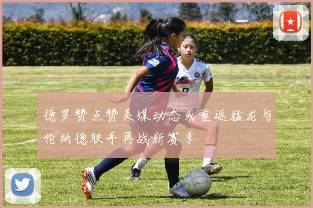 德罗赞点赞美媒动态或重返猛龙与伦纳德联手再战新赛季