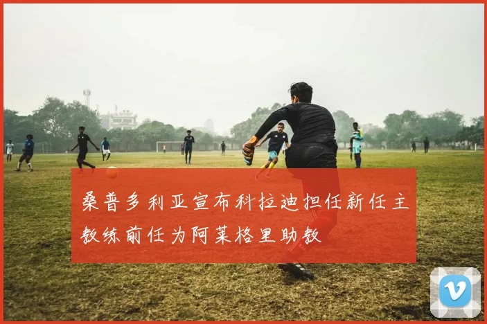 桑普多利亚宣布科拉迪担任新任主教练前任为阿莱格里助教